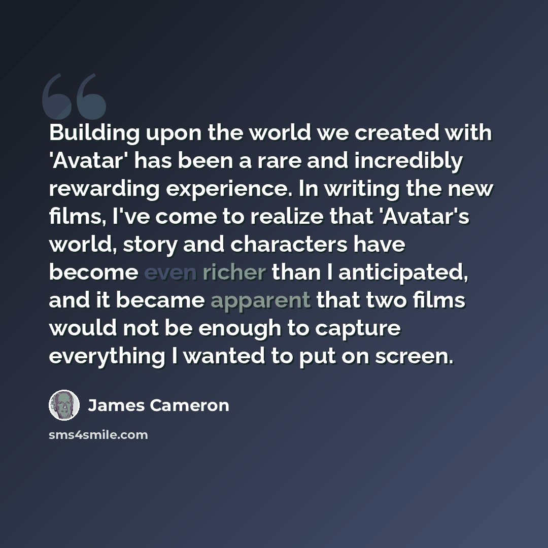 “Building upon the world we created with 'Avatar' has been a rare and incredibly rewarding experience. In writing the new films, I've come to realize that 'Avatar's world, story and characters have become even richer than I anticipated, and it became apparent that two films would not be enough to…” quote by James Cameron