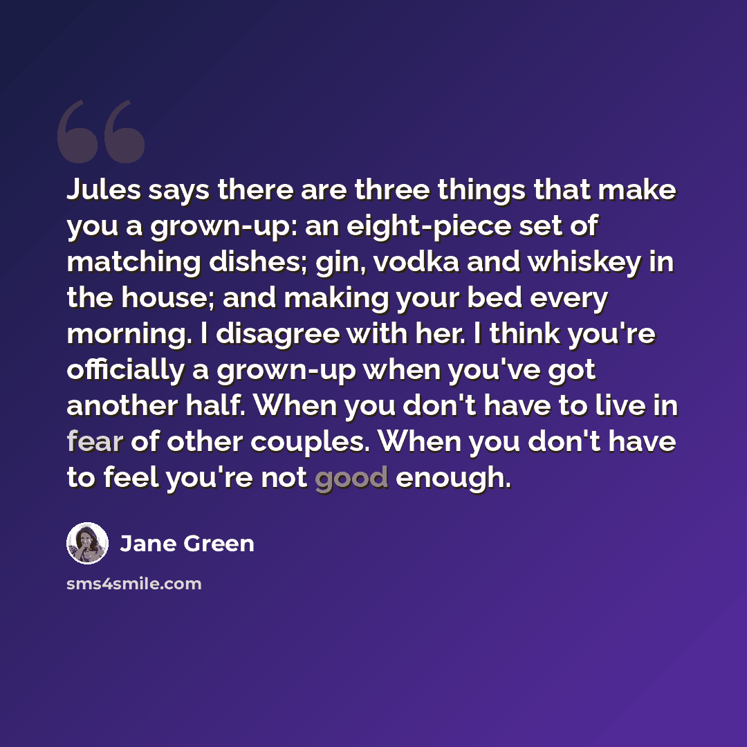 “Jules says there are three things that make you a grown-up: an eight-piece set of matching dishes; gin, vodka and whiskey in the house; and making your bed every morning. I disagree with her. I think you're officially a grown-up when you've got another half. When you don't have to live in fear of…” quote by Jane Green