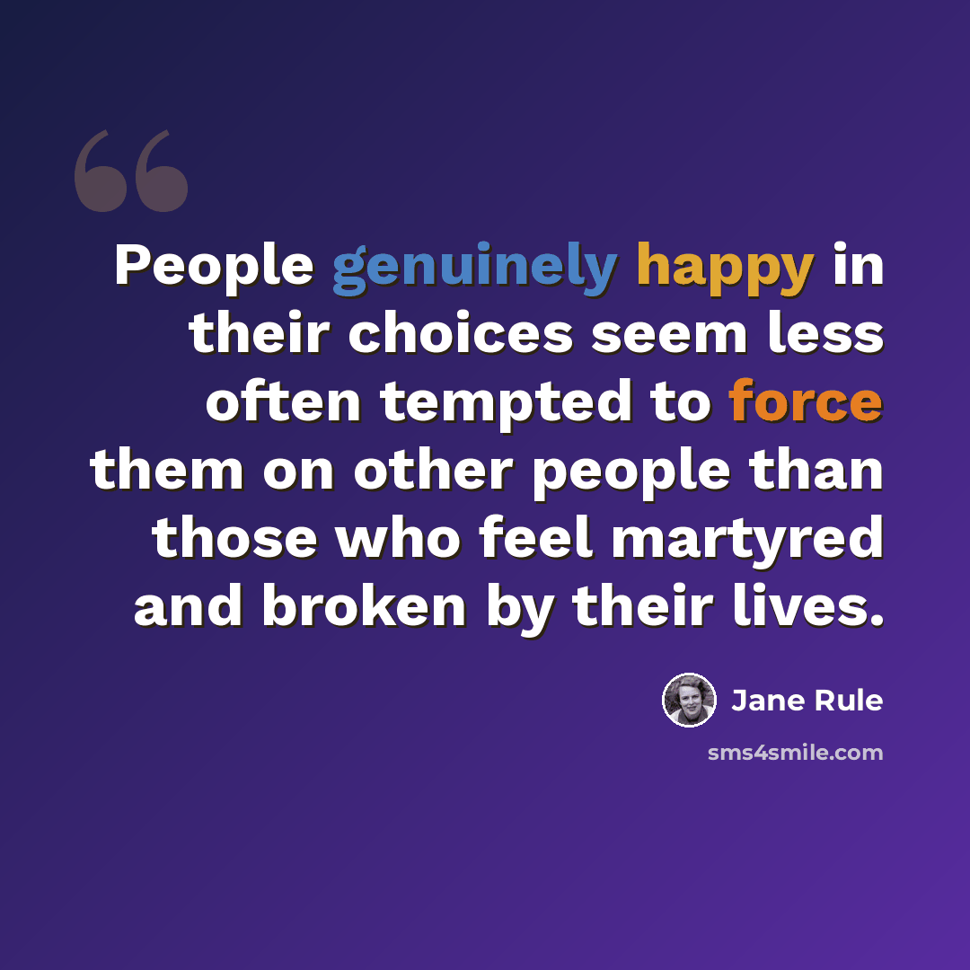 “People genuinely happy in their choices seem less often tempted to force them on other people than those who feel martyred and broken by their lives.” quote by Jane Rule