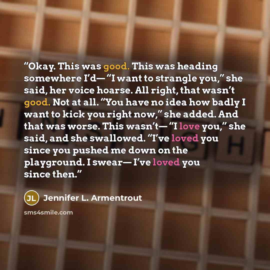 “Okay. This was good. This was heading somewhere I’d— “I want to strangle you,” she said, her voice hoarse. All right, that wasn’t good. Not at all. “You have no idea how badly I want to kick you right now,” she added. And that was worse. This wasn’t— “I love you,” she said, and she swallowed…” quote by Jennifer L. Armentrout
