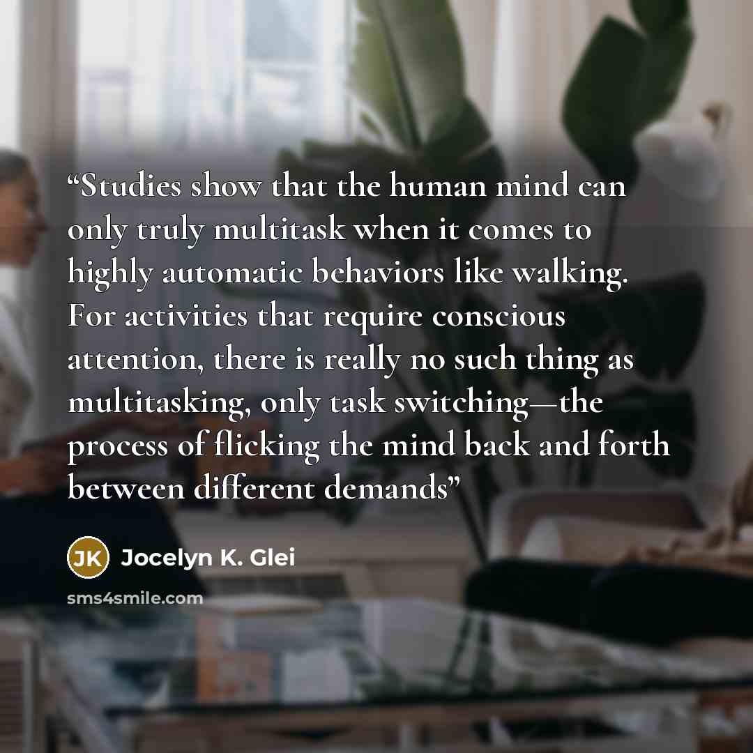 “Studies show that the human mind can only truly multitask when it comes to highly automatic behaviors like walking. For activities that require conscious attention, there is really no such thing as multitasking, only task switching—the process of flicking the mind back and forth between different…” quote by Jocelyn K. Glei