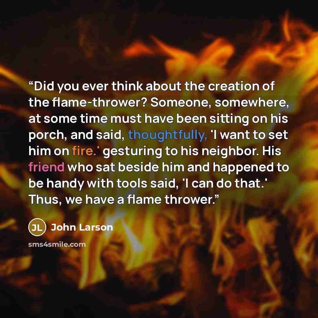 “Did you ever think about the creation of the flame-thrower? Someone, somewhere, at some time must have been sitting on his porch, and said, thoughtfully, 'I want to set him on fire.' gesturing to his neighbor. His friend who sat beside him and happened to be handy with tools said, 'I can do that.'…” quote by John Larson