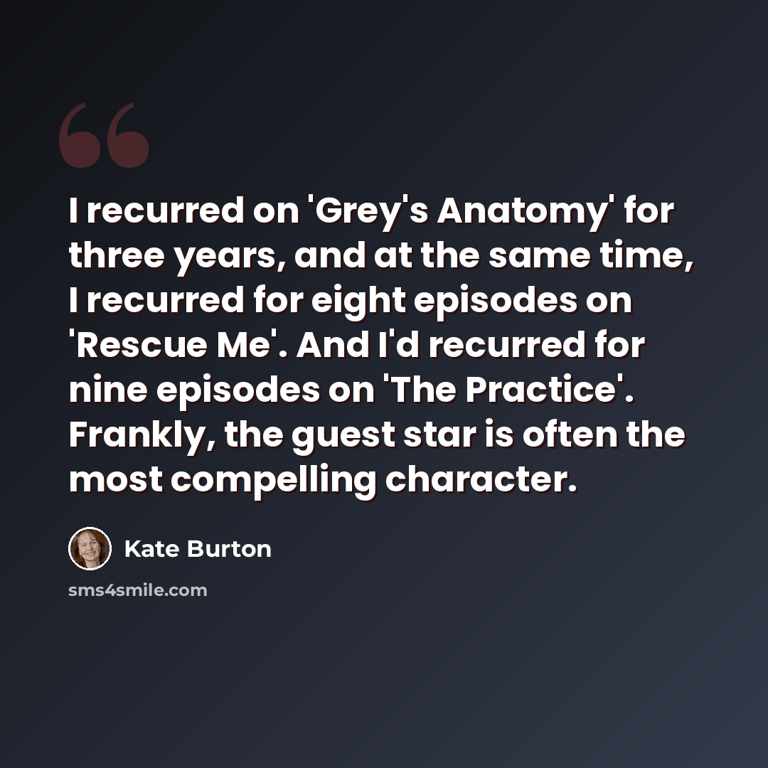 “I recurred on 'Grey's Anatomy' for three years, and at the same time, I recurred for eight episodes on 'Rescue Me'. And I'd recurred for nine episodes on 'The Practice'. Frankly, the guest star is often the most compelling character.” quote by Kate Burton