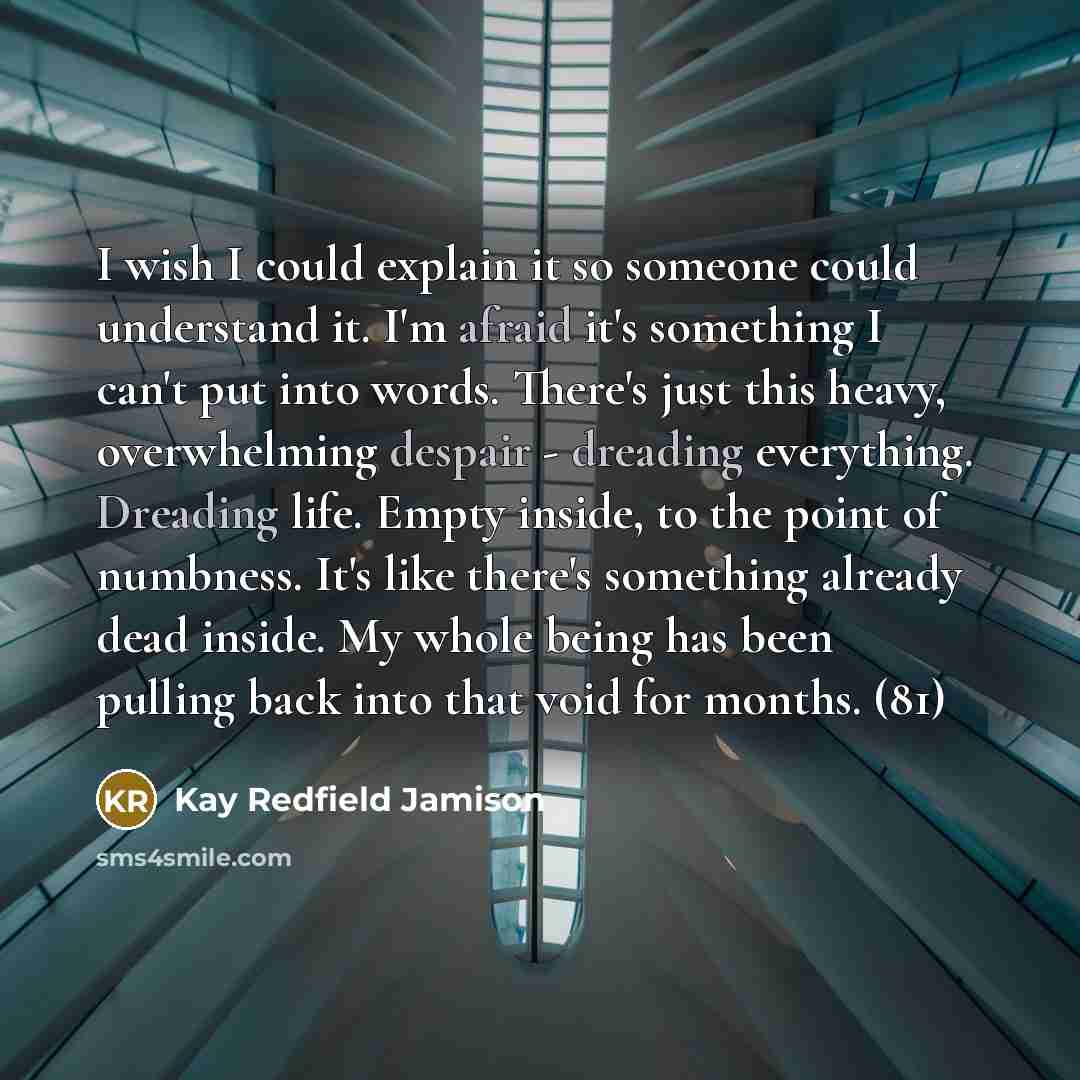 “I wish I could explain it so someone could understand it. I'm afraid it's something I can't put into words. There's just this heavy, overwhelming despair - dreading everything. Dreading life. Empty inside, to the point of numbness. It's like there's something already dead inside. My whole being…” quote by Kay Redfield Jamison