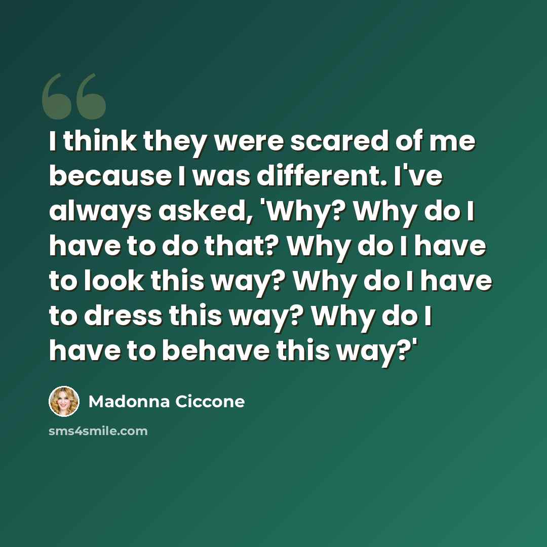 “I think they were scared of me because I was different. I've always asked, 'Why? Why do I have to do that? Why do I have to look this way? Why do I have to dress this way? Why do I have to behave this way?'” quote by Madonna Ciccone