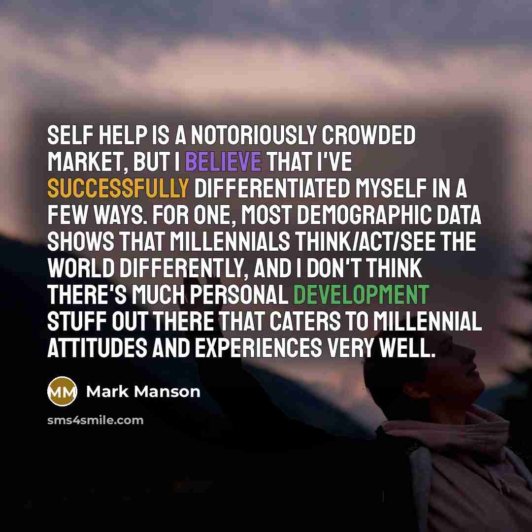 “Self Help is a notoriously crowded market, but I believe that I've successfully differentiated myself in a few ways. For one, most demographic data shows that millennials think/act/see the world differently, and I don't think there's much personal development stuff out there that caters to…” quote by Mark Manson