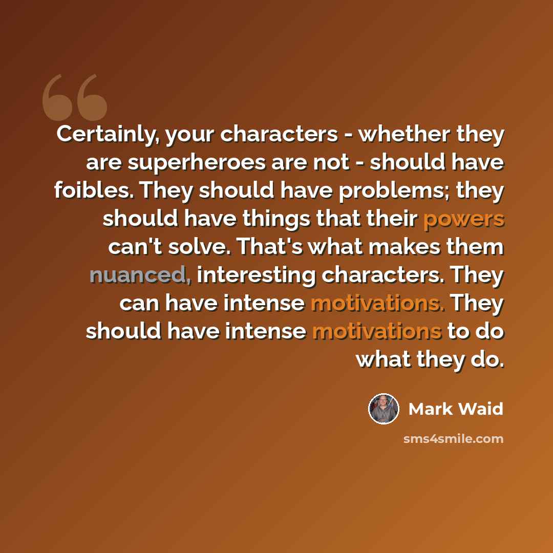 “Certainly, your characters - whether they are superheroes are not - should have foibles. They should have problems; they should have things that their powers can't solve. That's what makes them nuanced, interesting characters. They can have intense motivations. They should have intense motivations…” quote by Mark Waid