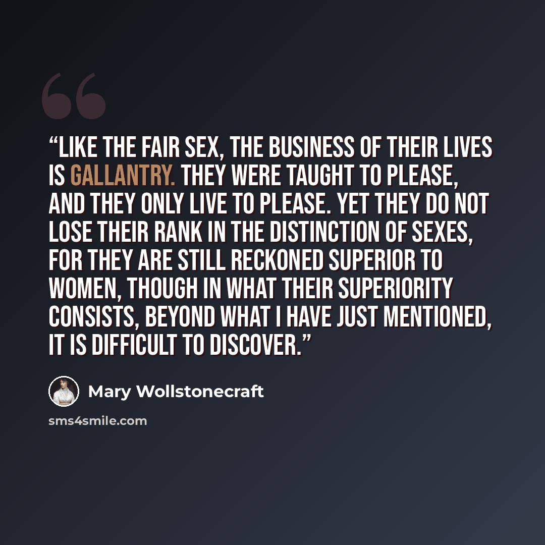 “Like the FAIR sex, the business of their lives is gallantry. They were taught to please, and they only live to please. Yet they do not lose their rank in the distinction of sexes, for they are still reckoned superior to women, though in what their superiority consists, beyond what I have just…” quote by Mary Wollstonecraft