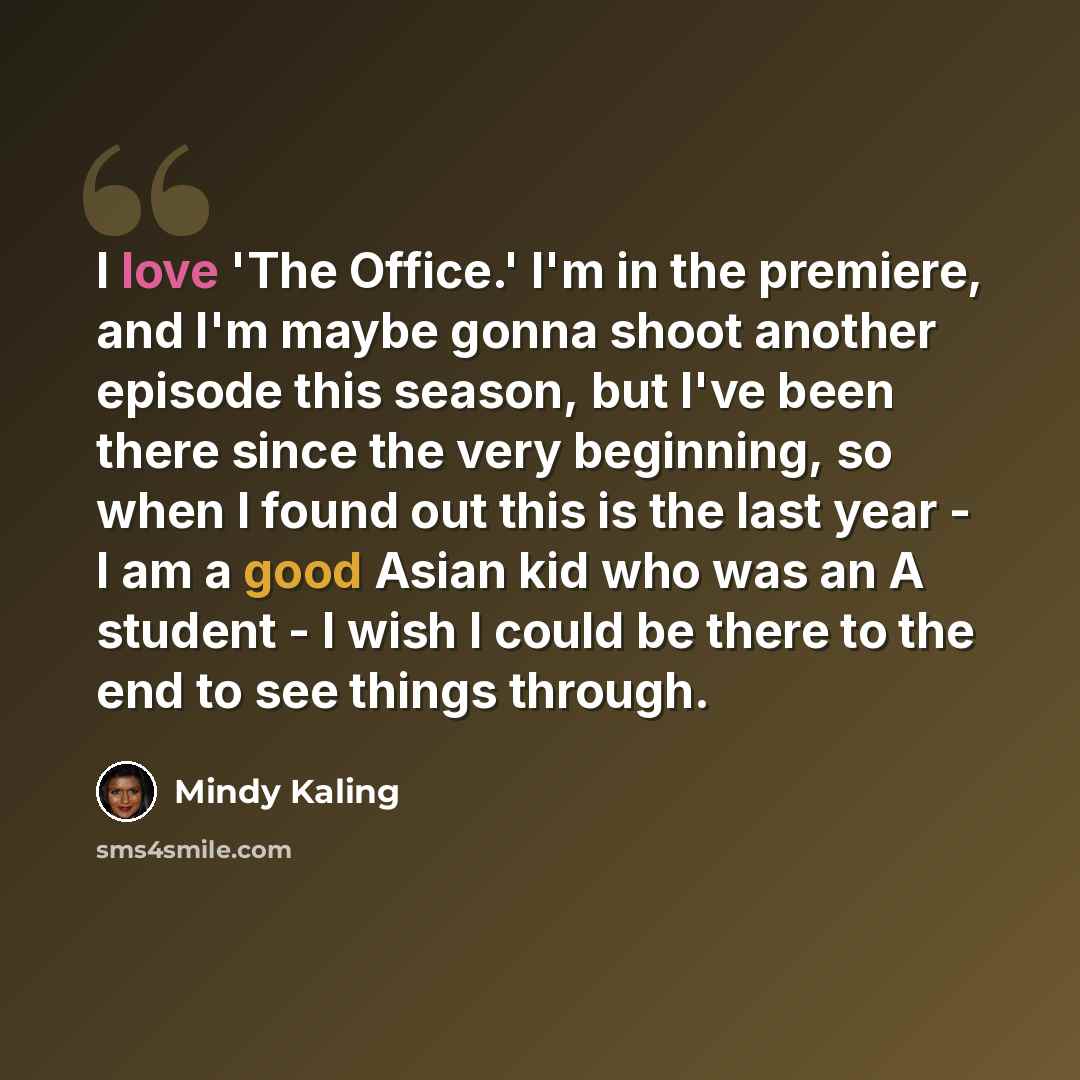 “I love 'The Office.' I'm in the premiere, and I'm maybe gonna shoot another episode this season, but I've been there since the very beginning, so when I found out this is the last year - I am a good Asian kid who was an A student - I wish I could be there to the end to see things through.” quote by Mindy Kaling