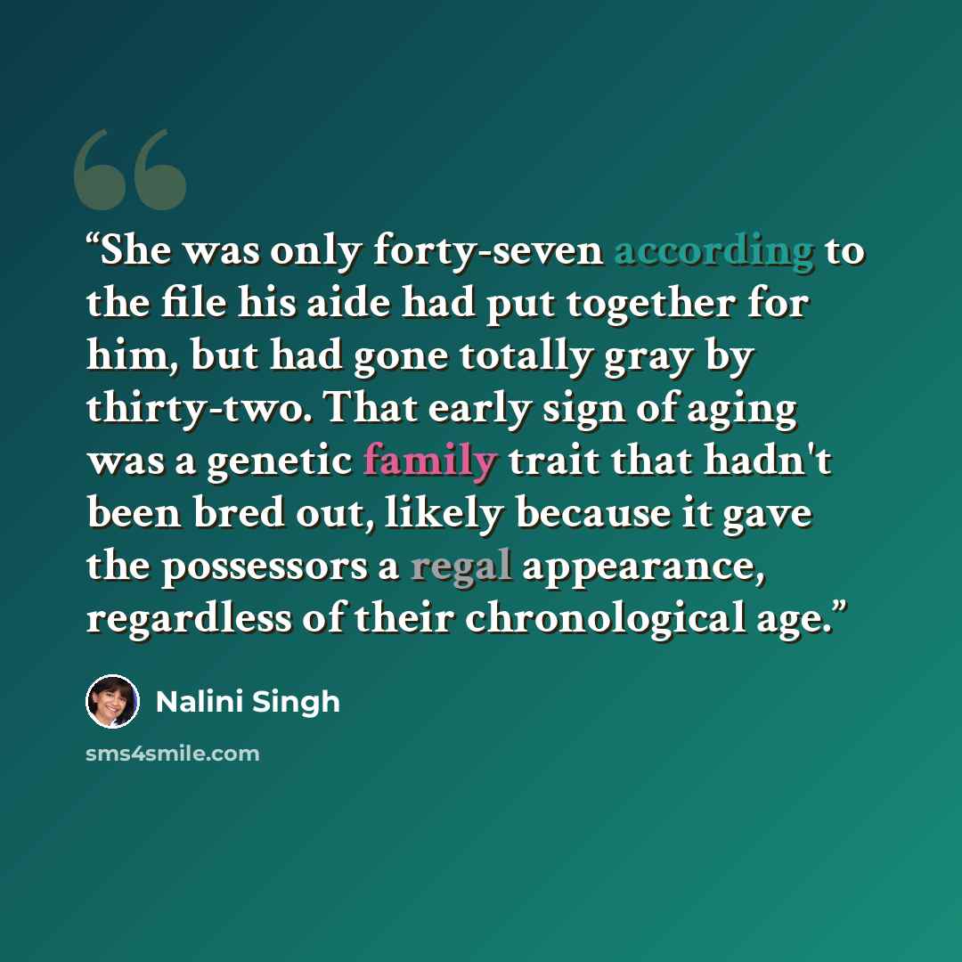 “She was only forty-seven according to the file his aide had put together for him, but had gone totally gray by thirty-two. That early sign of aging was a genetic family trait that hadn't been bred out, likely because it gave the possessors a regal appearance, regardless of their chronological age.” quote by Nalini Singh