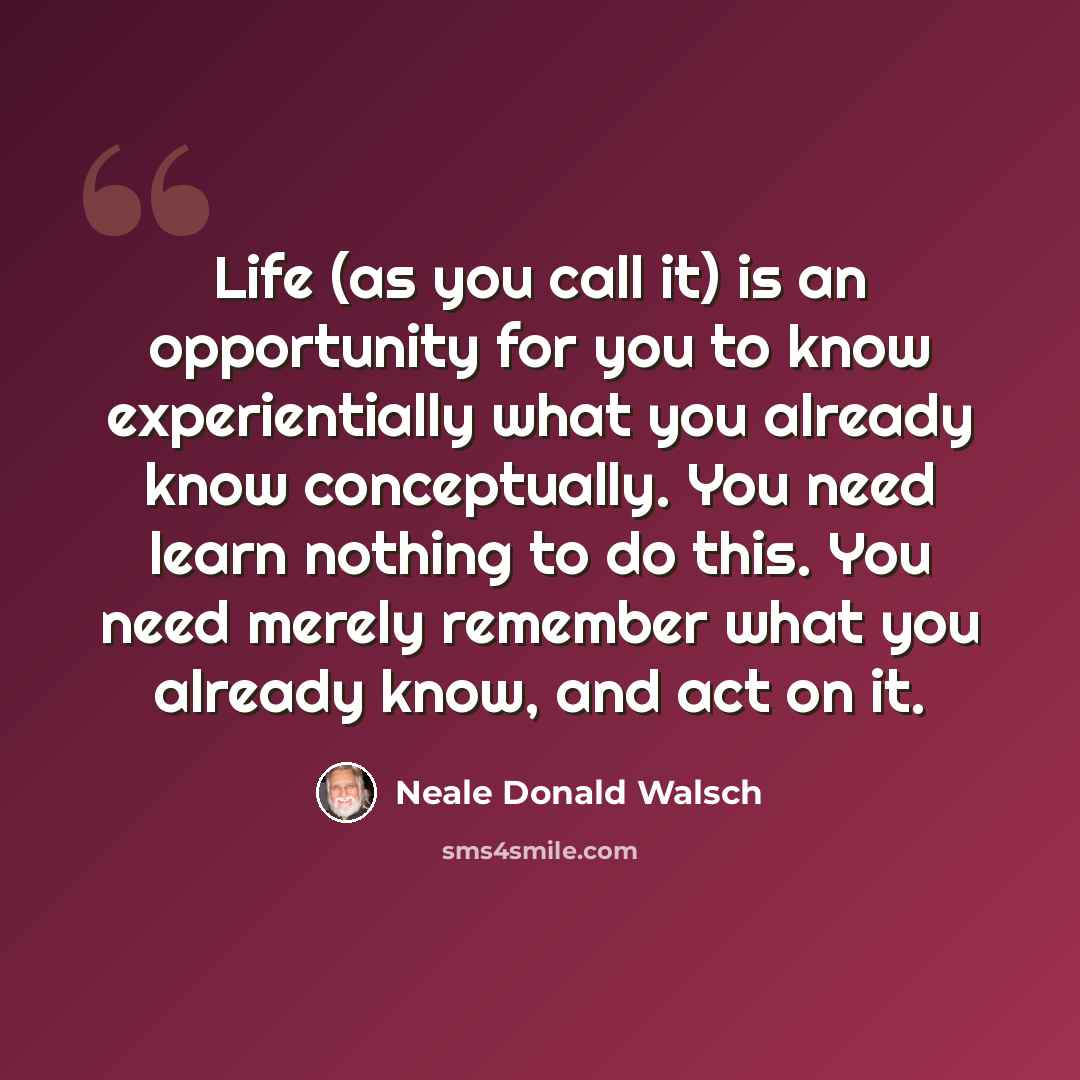 “Life (as you call it) is an opportunity for you to know experientially what you already know conceptually. You need learn nothing to do this. You need merely remember what you already know, and act on it.” quote by Neale Donald Walsch