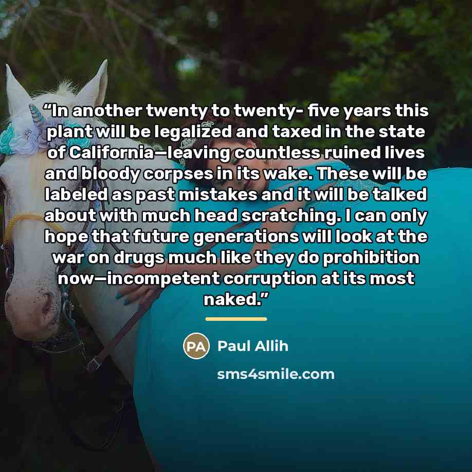“In another twenty to twenty- five years this plant will be legalized and taxed in the state of California—leaving countless ruined lives and bloody corpses in its wake. These will be labeled as past mistakes and it will be talked about with much head scratching. I can only hope that future…” quote by Paul Allih