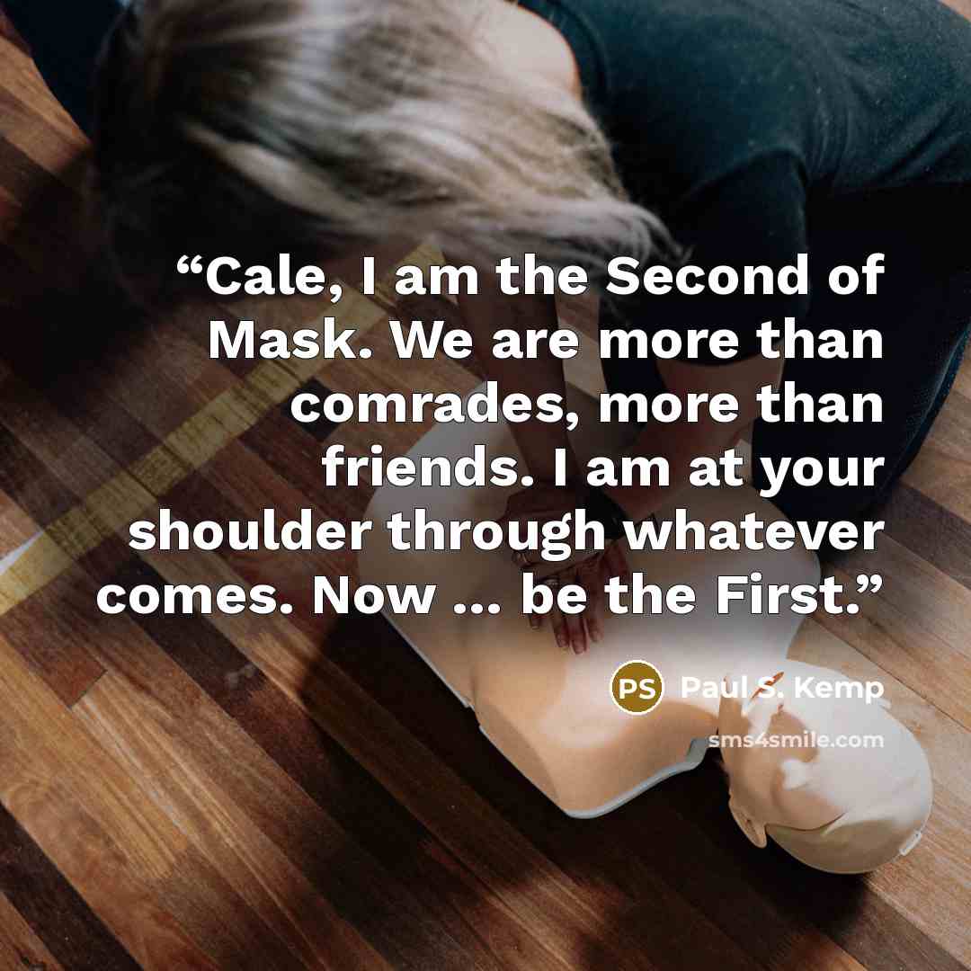 “Cale, I am the Second of Mask. We are more than comrades, more than friends. I am at your shoulder through whatever comes. Now … be the First.” quote by Paul S. Kemp