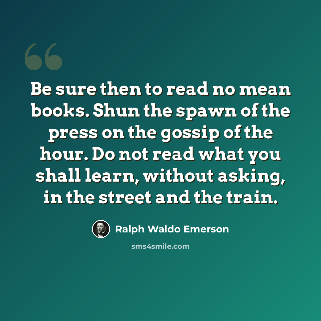 “Be sure then to read no mean books. Shun the spawn of the press on the gossip of the hour. Do not read what you shall learn, without asking, in the street and the train.” quote by Ralph Waldo Emerson