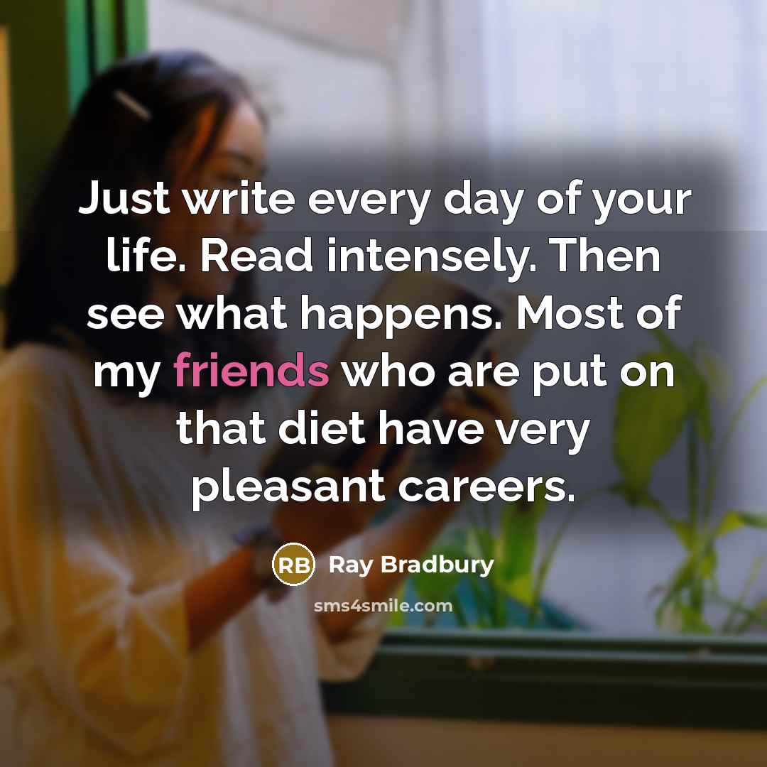 “Just write every day of your life. Read intensely. Then see what happens. Most of my friends who are put on that diet have very pleasant careers.” quote by Ray Bradbury