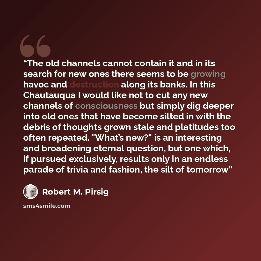 “The old channels cannot contain it and in its search for new ones there seems to be growing havoc and destruction along its banks. In this Chautauqua I would like not to cut any new channels of consciousness but simply dig deeper into old ones that have become silted in with the debris of thoughts…” quote by Robert M. Pirsig