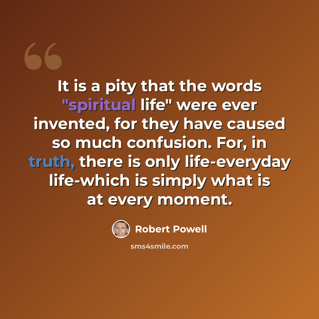 “It is a pity that the words "spiritual life" were ever invented, for they have caused so much confusion. For, in truth, there is only life-everyday life-which is simply what is at every moment.” quote by Robert Powell