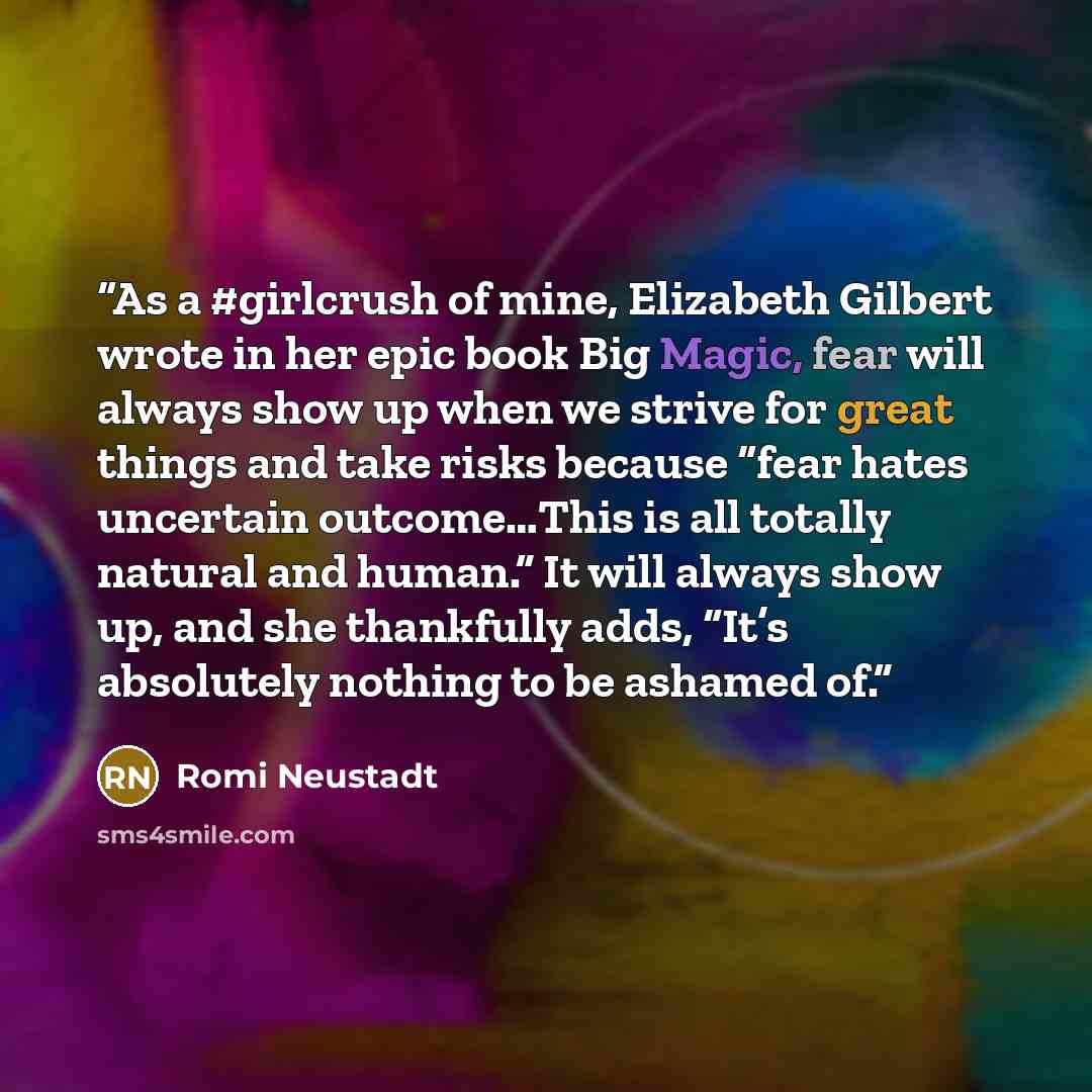 “As a #girlcrush of mine, Elizabeth Gilbert wrote in her epic book Big Magic, fear will always show up when we strive for great things and take risks because “fear hates uncertain outcome…This is all totally natural and human.” It will always show up, and she thankfully adds, “It’s absolutely…” quote by Romi Neustadt