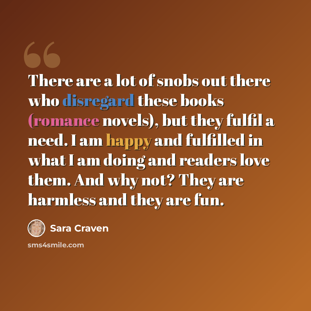 “There are a lot of snobs out there who disregard these books (romance novels), but they fulfil a need. I am happy and fulfilled in what I am doing and readers love them. And why not? They are harmless and they are fun.” quote by Sara Craven