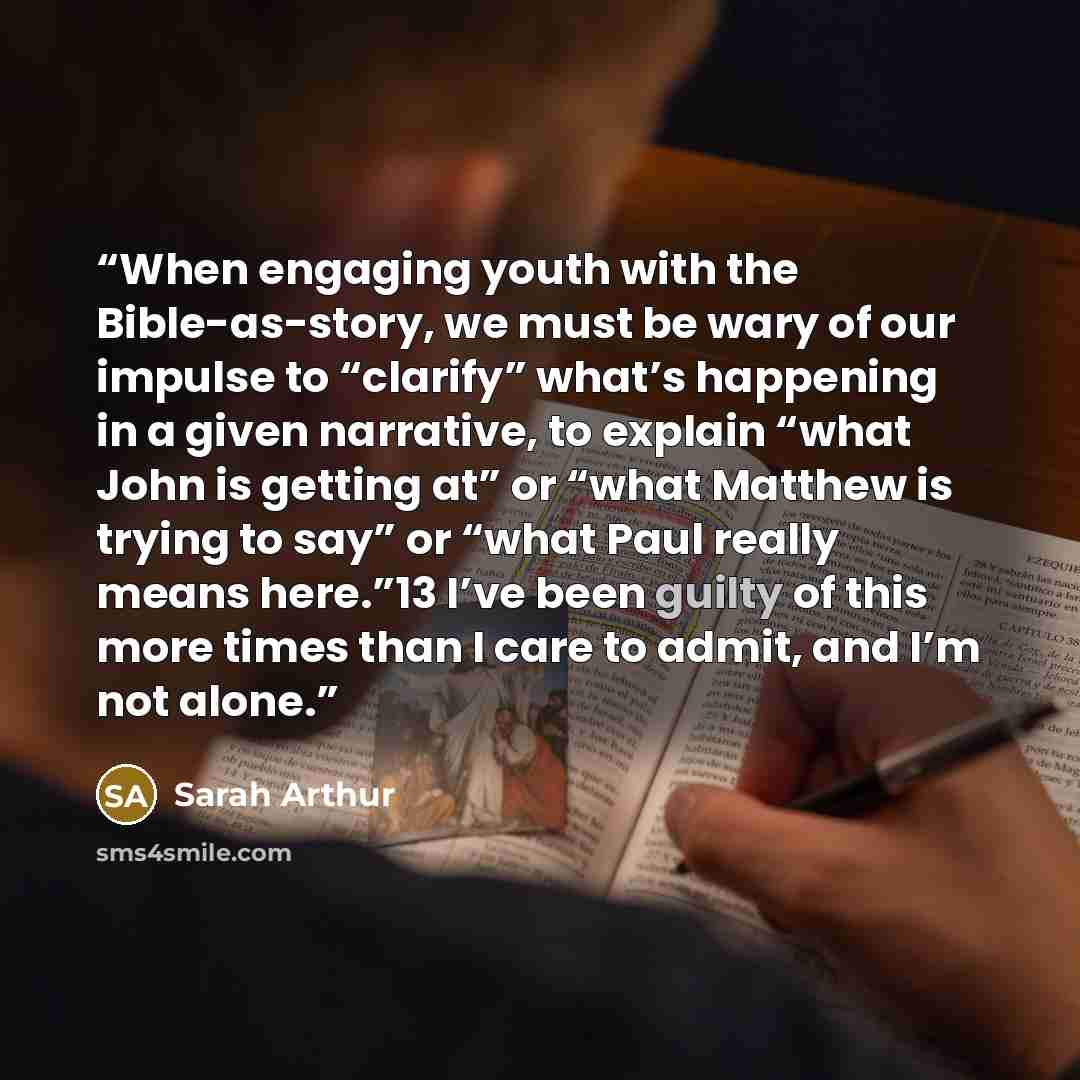 “When engaging youth with the Bible-as-story, we must be wary of our impulse to “clarify” what’s happening in a given narrative, to explain “what John is getting at” or “what Matthew is trying to say” or “what Paul really means here.”13 I’ve been guilty of this more times than I care to admit, and…” quote by Sarah Arthur