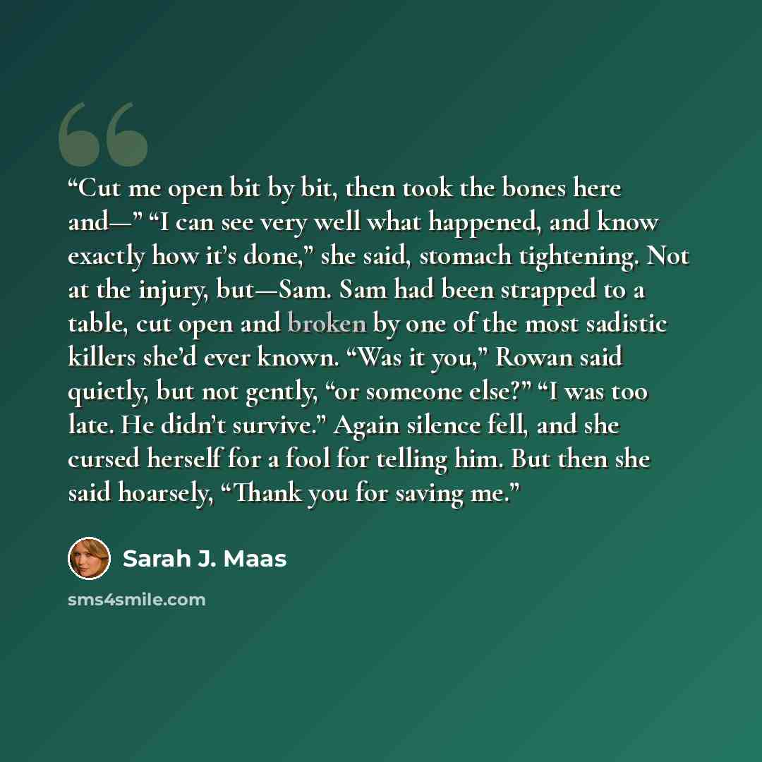 “Cut me open bit by bit, then took the bones here and—” “I can see very well what happened, and know exactly how it’s done,” she said, stomach tightening. Not at the injury, but—Sam. Sam had been strapped to a table, cut open and broken by one of the most sadistic killers she’d ever known. “Was it…” quote by Sarah J. Maas