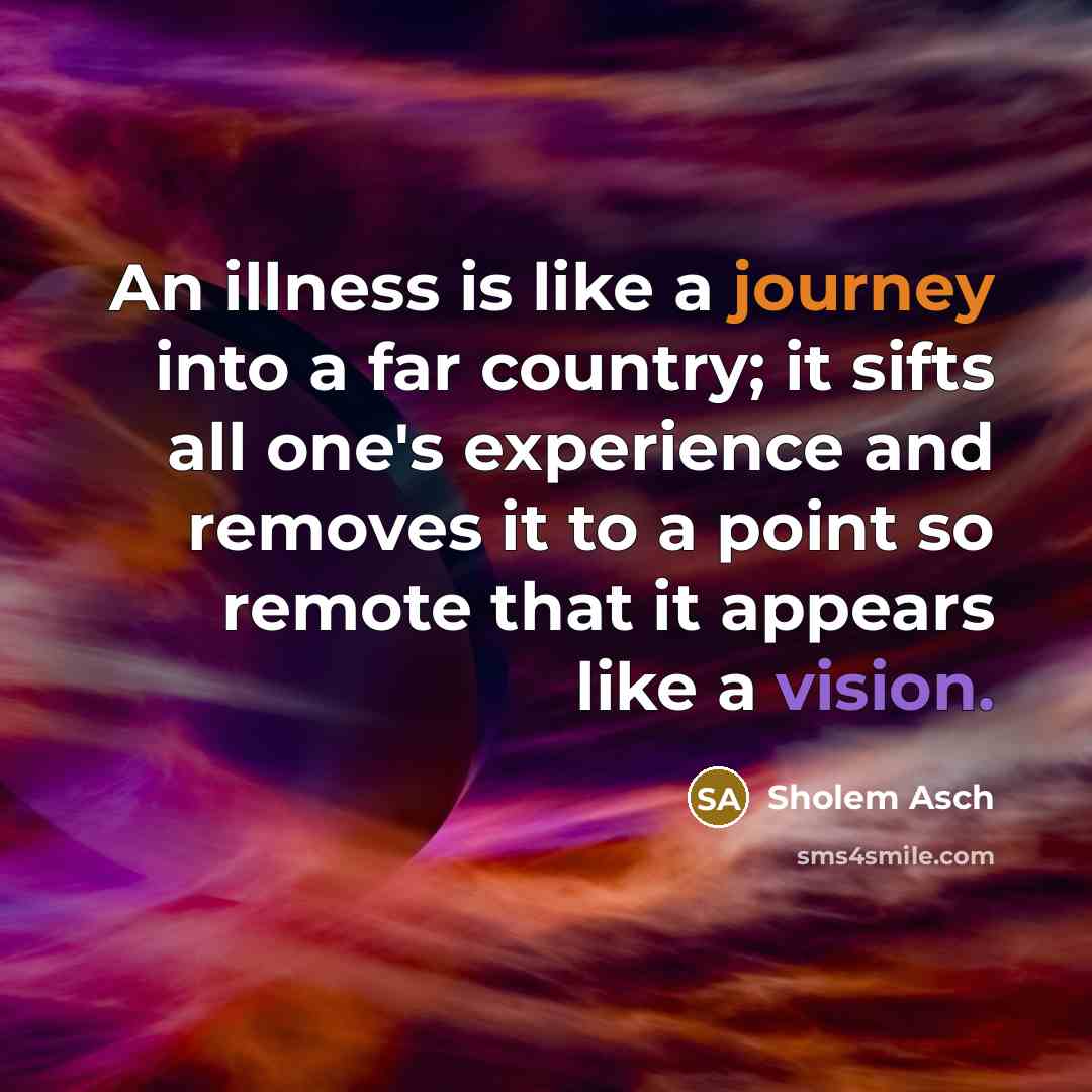 “An illness is like a journey into a far country; it sifts all one's experience and removes it to a point so remote that it appears like a vision.” quote by Sholem Asch