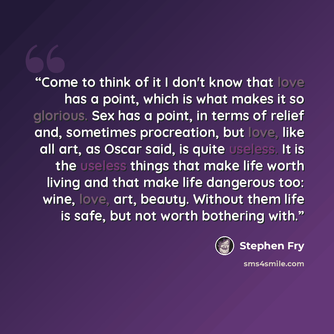 “Come to think of it I don't know that love has a point, which is what makes it so glorious. Sex has a point, in terms of relief and, sometimes procreation, but love, like all art, as Oscar said, is quite useless. It is the useless things that make life worth living and that make life dangerous…” quote by Stephen Fry
