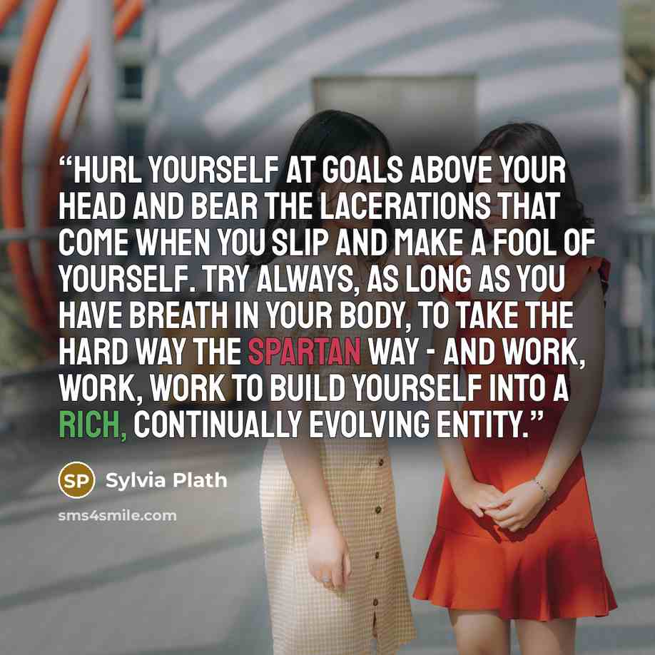 “Hurl yourself at goals above your head and bear the lacerations that come when you slip and make a fool of yourself. Try always, as long as you have breath in your body, to take the hard way the Spartan way - and work, work, work to build yourself into a rich, continually evolving entity.” quote by sylvia plath