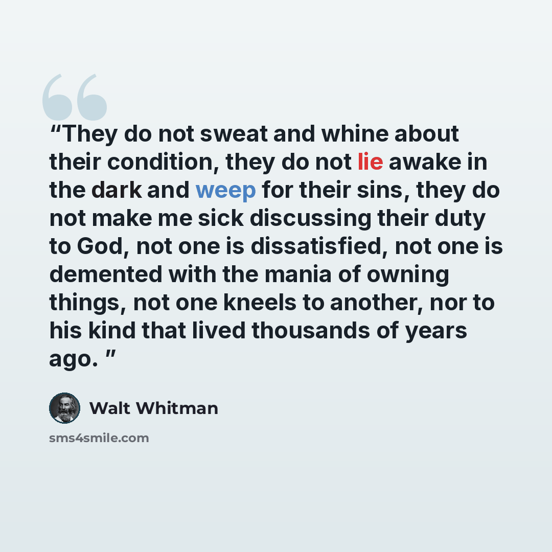“They do not sweat and whine about their condition, they do not lie awake in the dark and weep for their sins, they do not make me sick discussing their duty to God, not one is dissatisfied, not one is demented with the mania of owning things, not one kneels to another, nor to his kind that lived…” quote by Walt Whitman