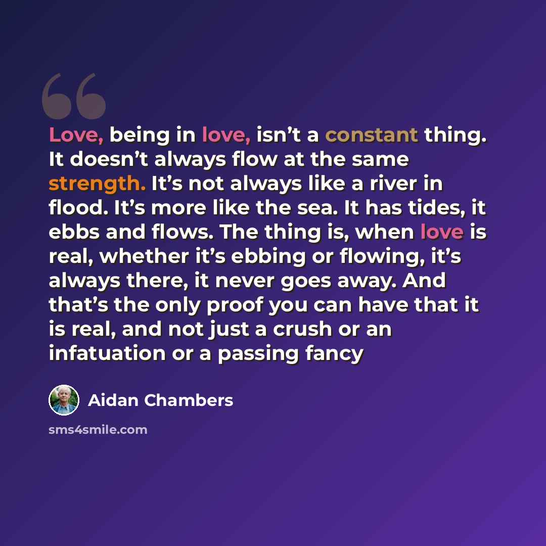 “Love, being in love, isn’t a constant thing. It doesn’t always flow at the same strength. It’s not always like a river in flood. It’s more like the sea. It has tides, it ebbs and flows. The thing is, when love is real, whether it’s ebbing or flowing, it’s always there, it never goes away. And…” quote by Aidan Chambers