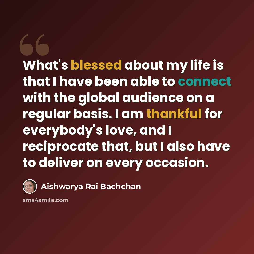 “What's blessed about my life is that I have been able to connect with the global audience on a regular basis. I am thankful for everybody's love, and I reciprocate that, but I also have to deliver on every occasion.” quote by Aishwarya Rai Bachchan