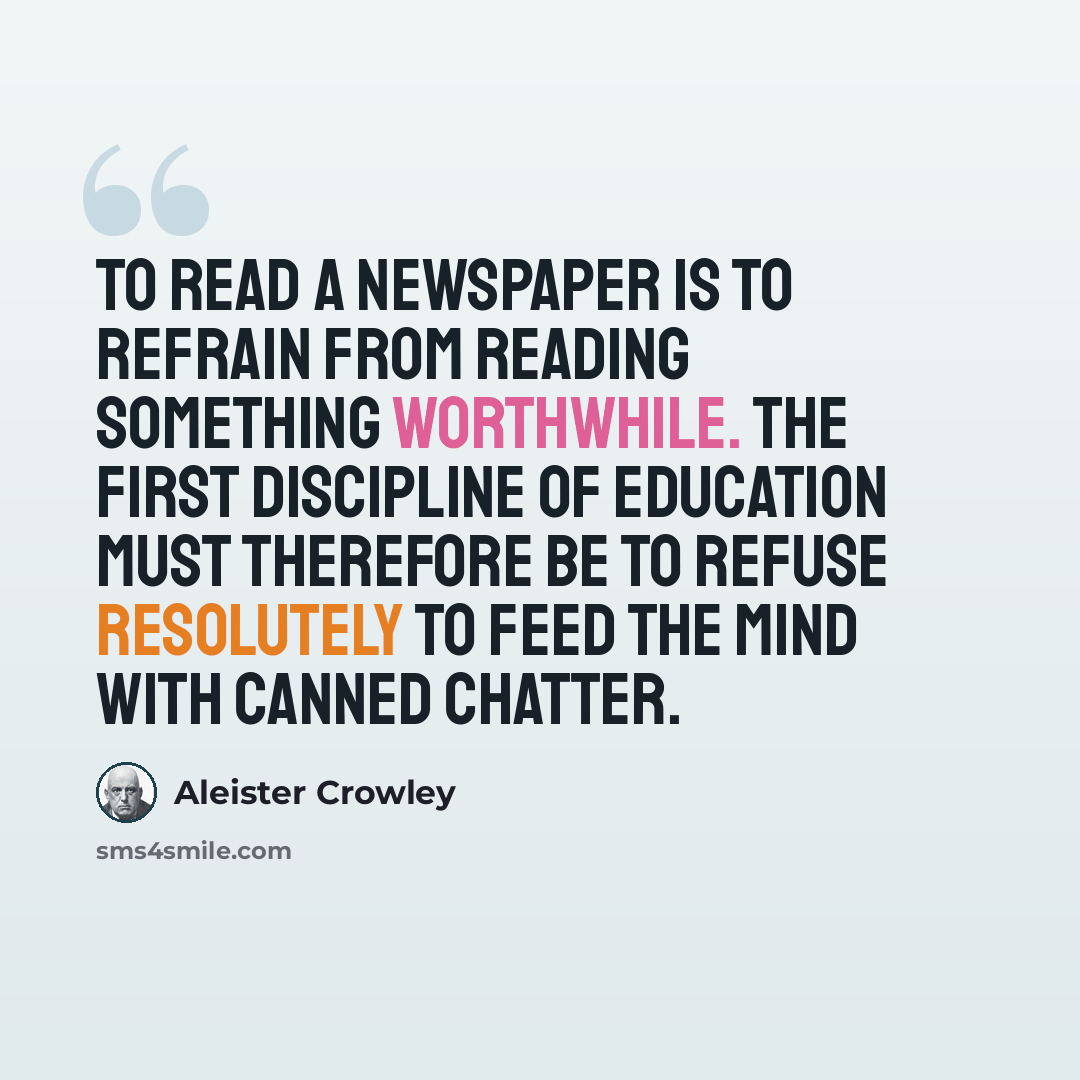 “To read a newspaper is to refrain from reading something worthwhile. The first discipline of education must therefore be to refuse resolutely to feed the mind with canned chatter.” quote by Aleister Crowley