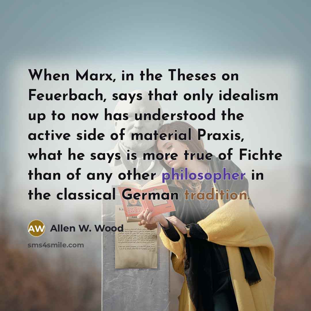 “When Marx, in the Theses on Feuerbach, says that only idealism up to now has understood the active side of material Praxis, what he says is more true of Fichte than of any other philosopher in the classical German tradition.” quote by Allen W. Wood