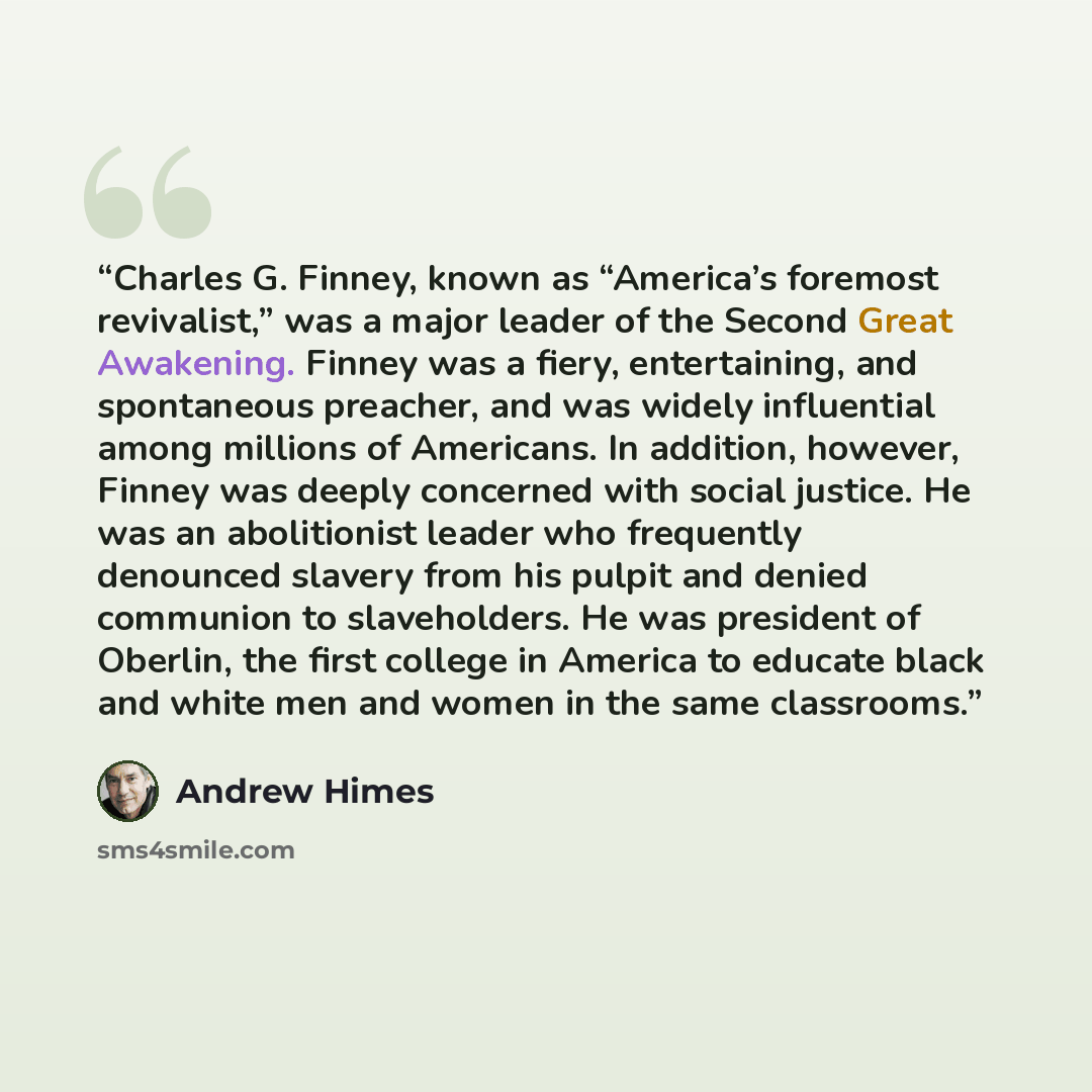 “Charles G. Finney, known as “America’s foremost revivalist,” was a major leader of the Second Great Awakening. Finney was a fiery, entertaining, and spontaneous preacher, and was widely influential among millions of Americans. In addition, however, Finney was deeply concerned with social justice…” quote by Andrew Himes