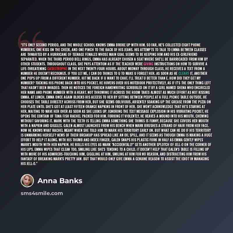 “It's only second period, and the whole school knows Emma broke up with him. So far, he's collected eight phone numbers, one kiss on the cheek, and one pinch to the back of his jeans. His attempts to talk to Emma between classes are thwarted by a hurricane of teenage females whose main goal seems…” quote by Anna Banks