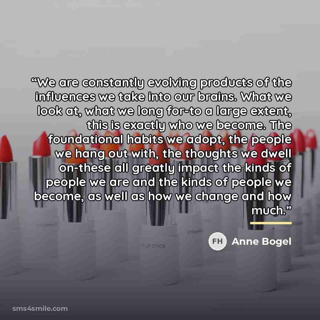 “We are constantly evolving products of the influences we take into our brains. What we look at, what we long for-to a large extent, this is exactly who we become. The foundational habits we adopt, the people we hang out with, the thoughts we dwell on-these all greatly impact the kinds of people we…” quote by Anne Bogel