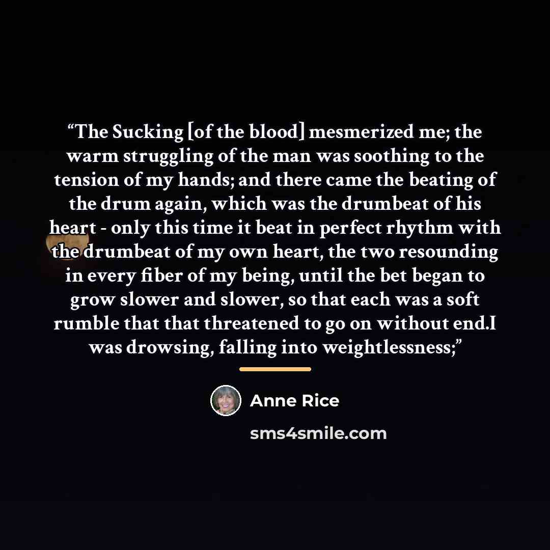 “The Sucking [of the blood] mesmerized me; the warm struggling of the man was soothing to the tension of my hands; and there came the beating of the drum again, which was the drumbeat of his heart - only this time it beat in perfect rhythm with the drumbeat of my own heart, the two resounding in…” quote by Anne Rice