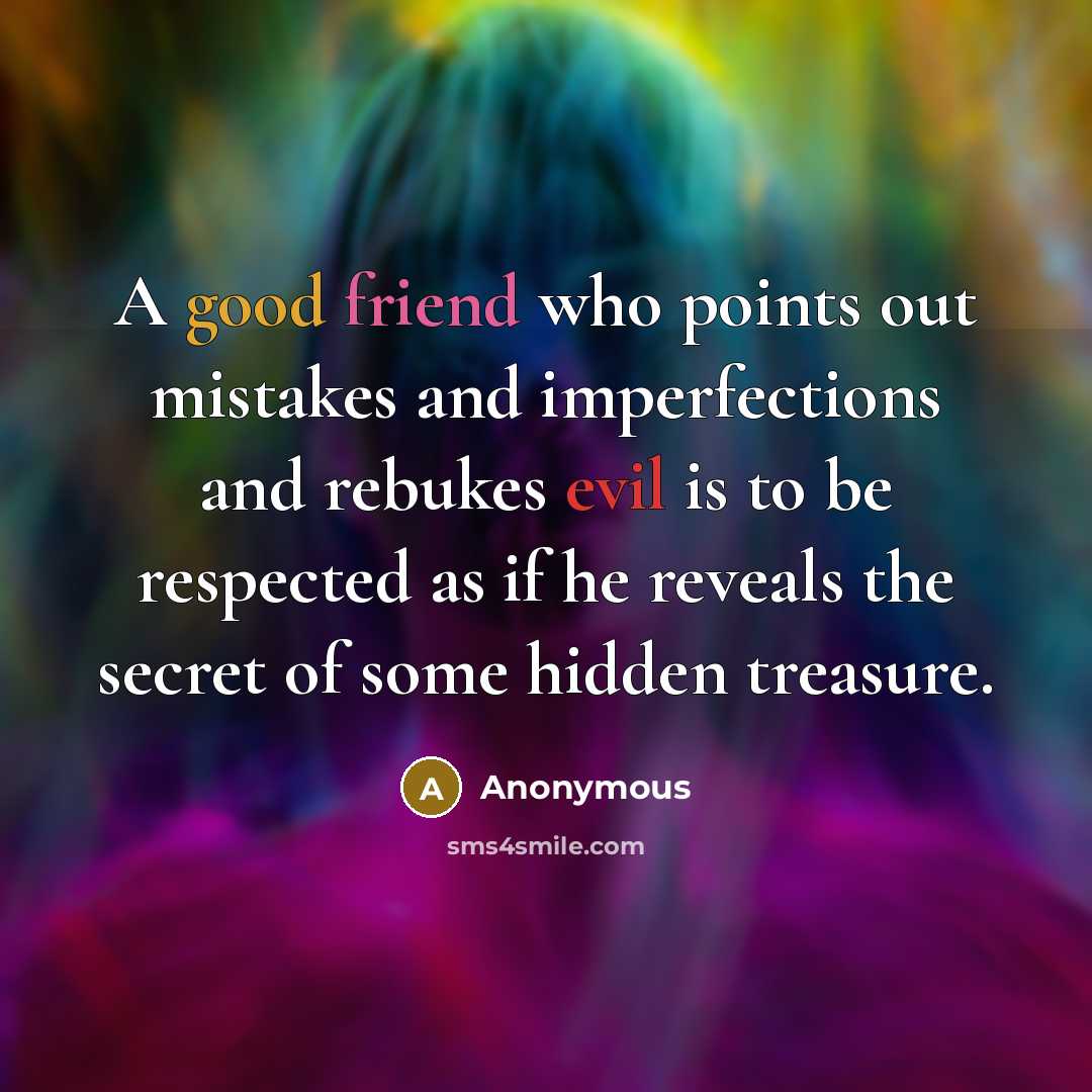 “A good friend who points out mistakes and imperfections and rebukes evil is to be respected as if he reveals the secret of some hidden treasure.” quote by Anonymous