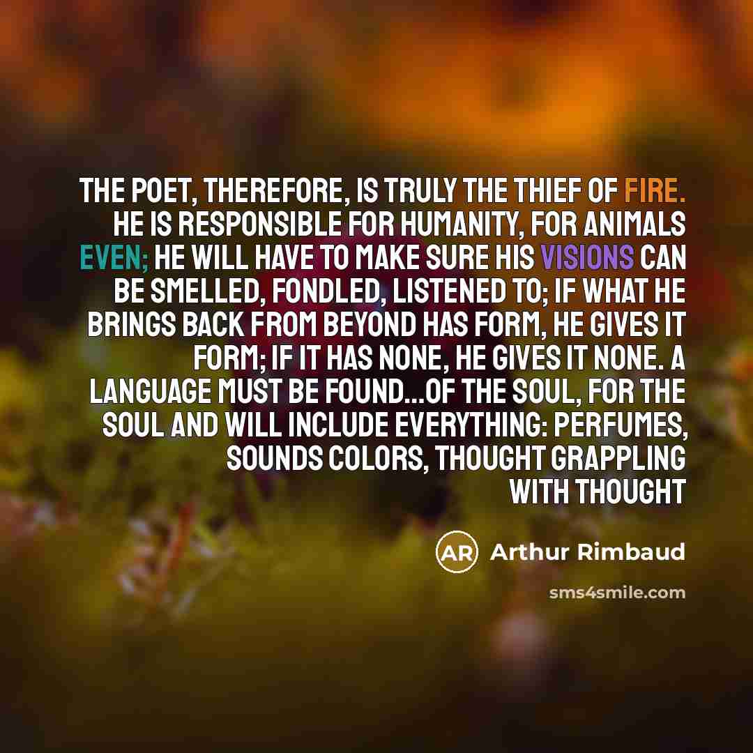 “The poet, therefore, is truly the thief of fire. He is responsible for humanity, for animals even; he will have to make sure his visions can be smelled, fondled, listened to; if what he brings back from beyond has form, he gives it form; if it has none, he gives it none. A language must be…” quote by Arthur Rimbaud