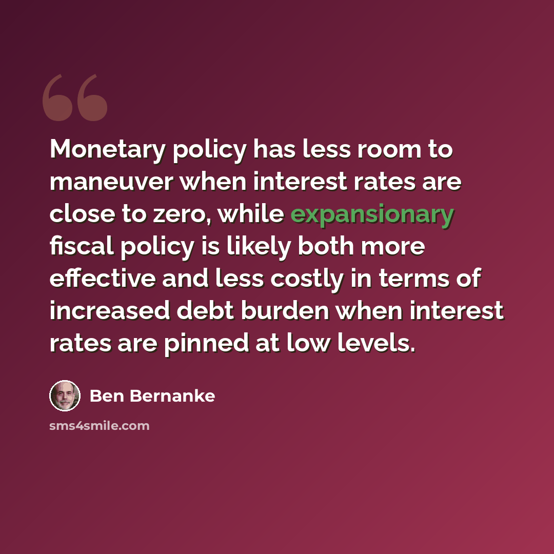 “Monetary policy has less room to maneuver when interest rates are close to zero, while expansionary fiscal policy is likely both more effective and less costly in terms of increased debt burden when interest rates are pinned at low levels.” quote by Ben Bernanke