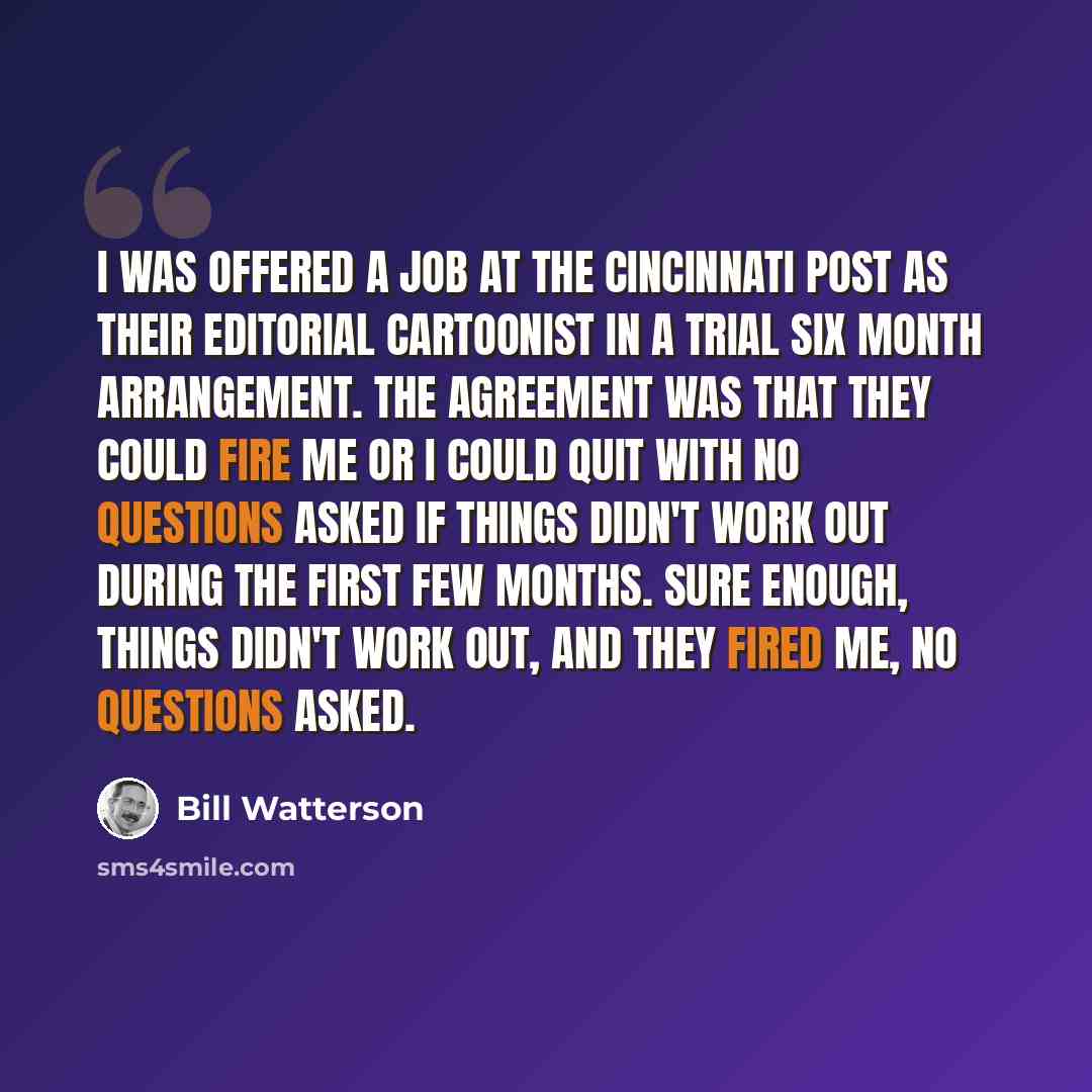 “I was offered a job at the Cincinnati Post as their editorial cartoonist in a trial six month arrangement. The agreement was that they could fire me or I could quit with no questions asked if things didn't work out during the first few months. Sure enough, things didn't work out, and they fired…” quote by Bill Watterson