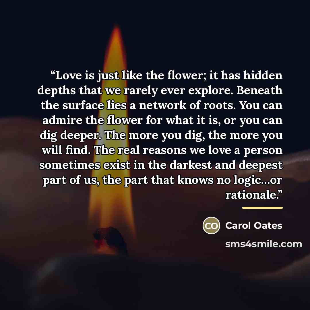 “Love is just like the flower; it has hidden depths that we rarely ever explore. Beneath the surface lies a network of roots. You can admire the flower for what it is, or you can dig deeper. The more you dig, the more you will find. The real reasons we love a person sometimes exist in the darkest…” quote by Carol Oates