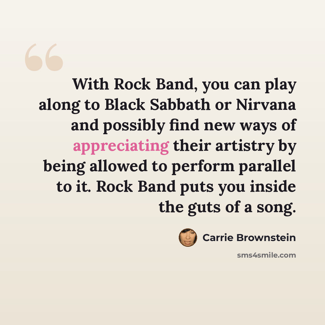 “With Rock Band, you can play along to Black Sabbath or Nirvana and possibly find new ways of appreciating their artistry by being allowed to perform parallel to it. Rock Band puts you inside the guts of a song.” quote by Carrie Brownstein