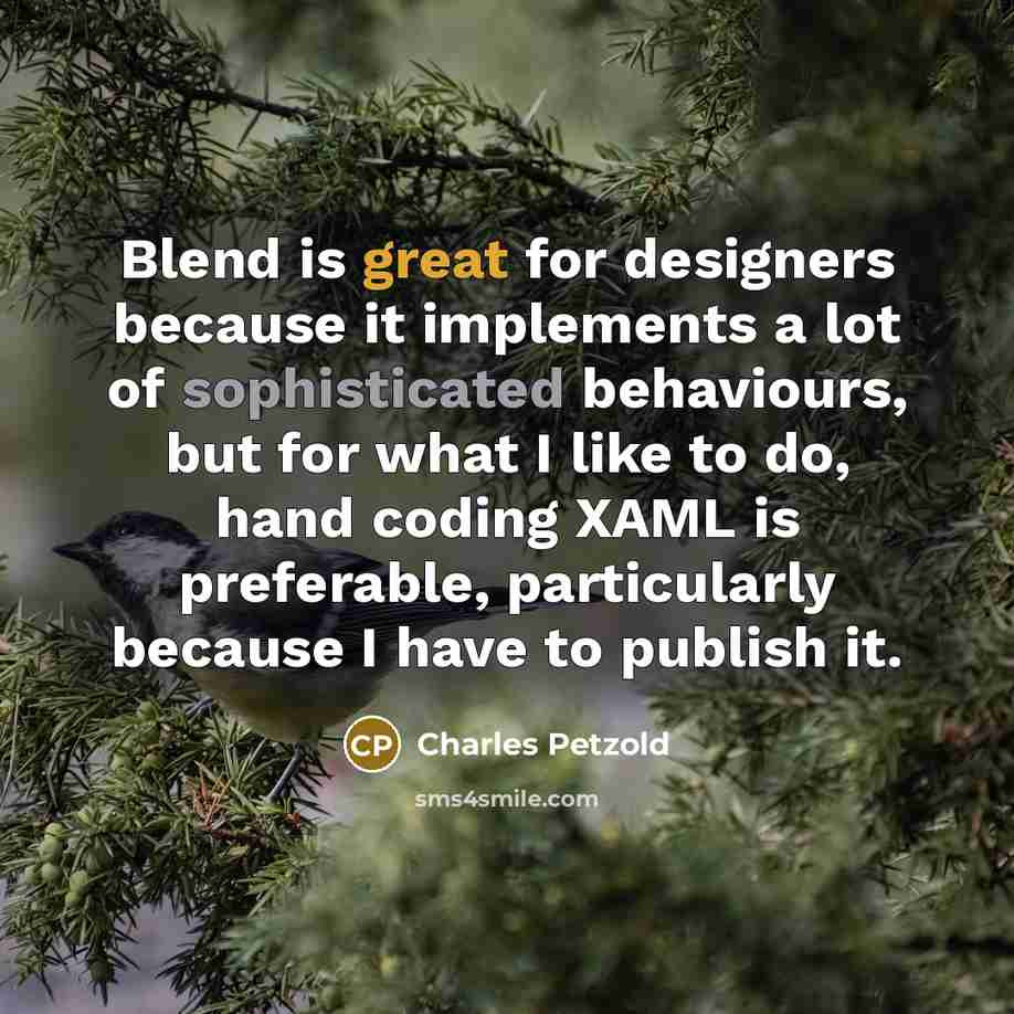 “Blend is great for designers because it implements a lot of sophisticated behaviours, but for what I like to do, hand coding XAML is preferable, particularly because I have to publish it.” quote by Charles Petzold