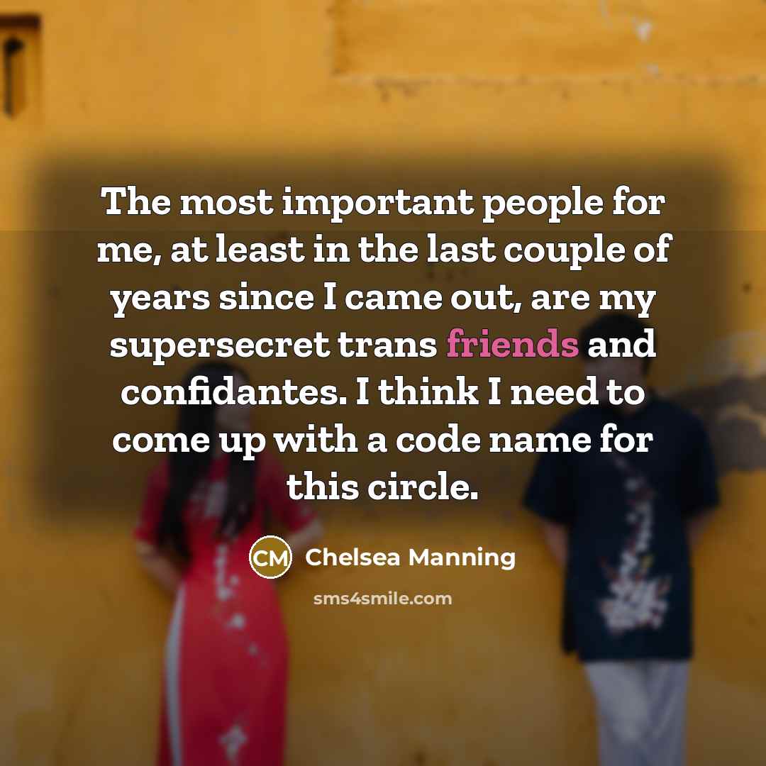 “The most important people for me, at least in the last couple of years since I came out, are my supersecret trans friends and confidantes. I think I need to come up with a code name for this circle.” quote by Chelsea Manning