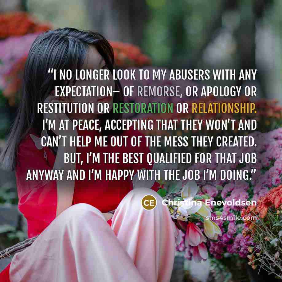 “I no longer look to my abusers with any expectation– of remorse, or apology or restitution or restoration or relationship. I’m at peace, accepting that they won’t and can’t help me out of the mess they created. But, I’m the best qualified for that job anyway and I’m happy with the job I’m doing.” quote by Christina Enevoldsen