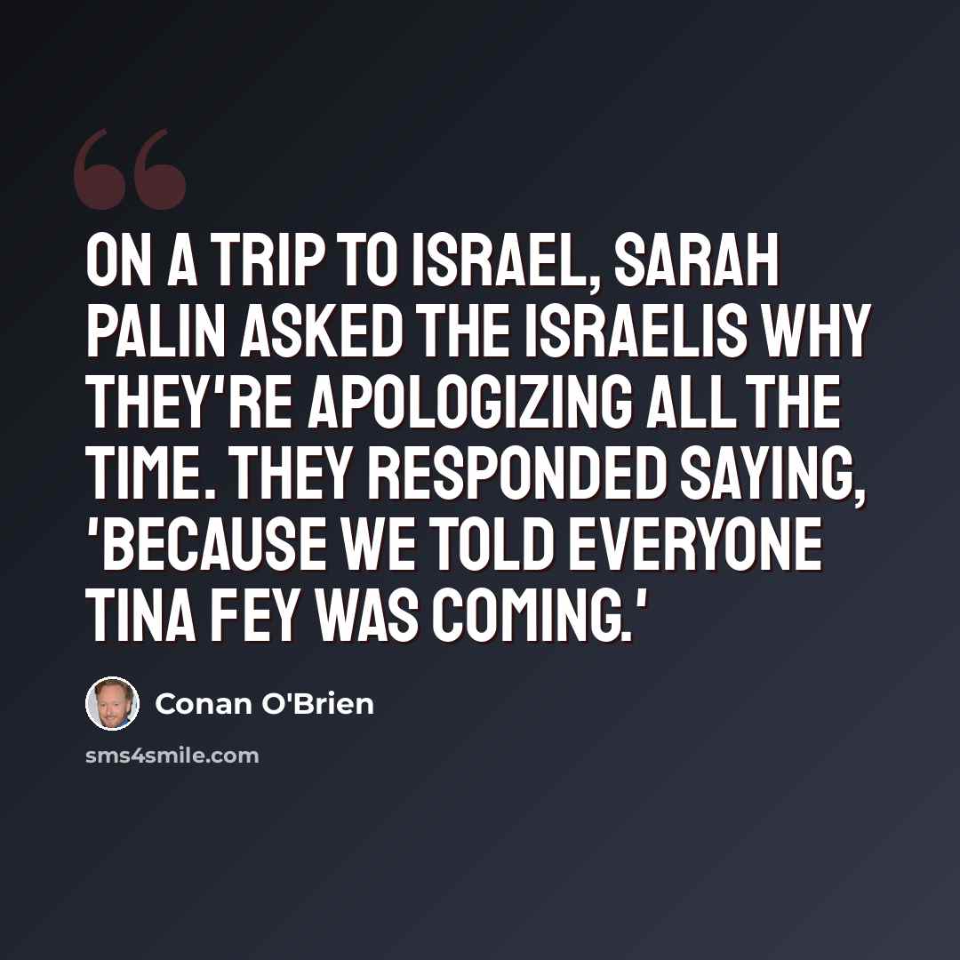 “On a trip to Israel, Sarah Palin asked the Israelis why they're apologizing all the time. They responded saying, 'Because we told everyone Tina Fey was coming.'” quote by Conan O'Brien