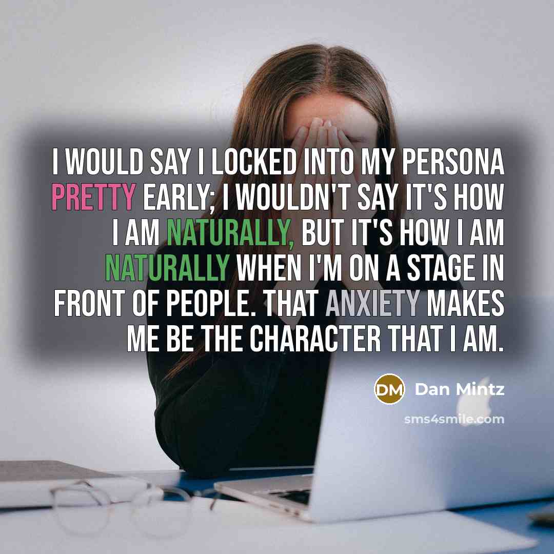 “I would say I locked into my persona pretty early; I wouldn't say it's how I am naturally, but it's how I am naturally when I'm on a stage in front of people. That anxiety makes me be the character that I am.” quote by Dan Mintz
