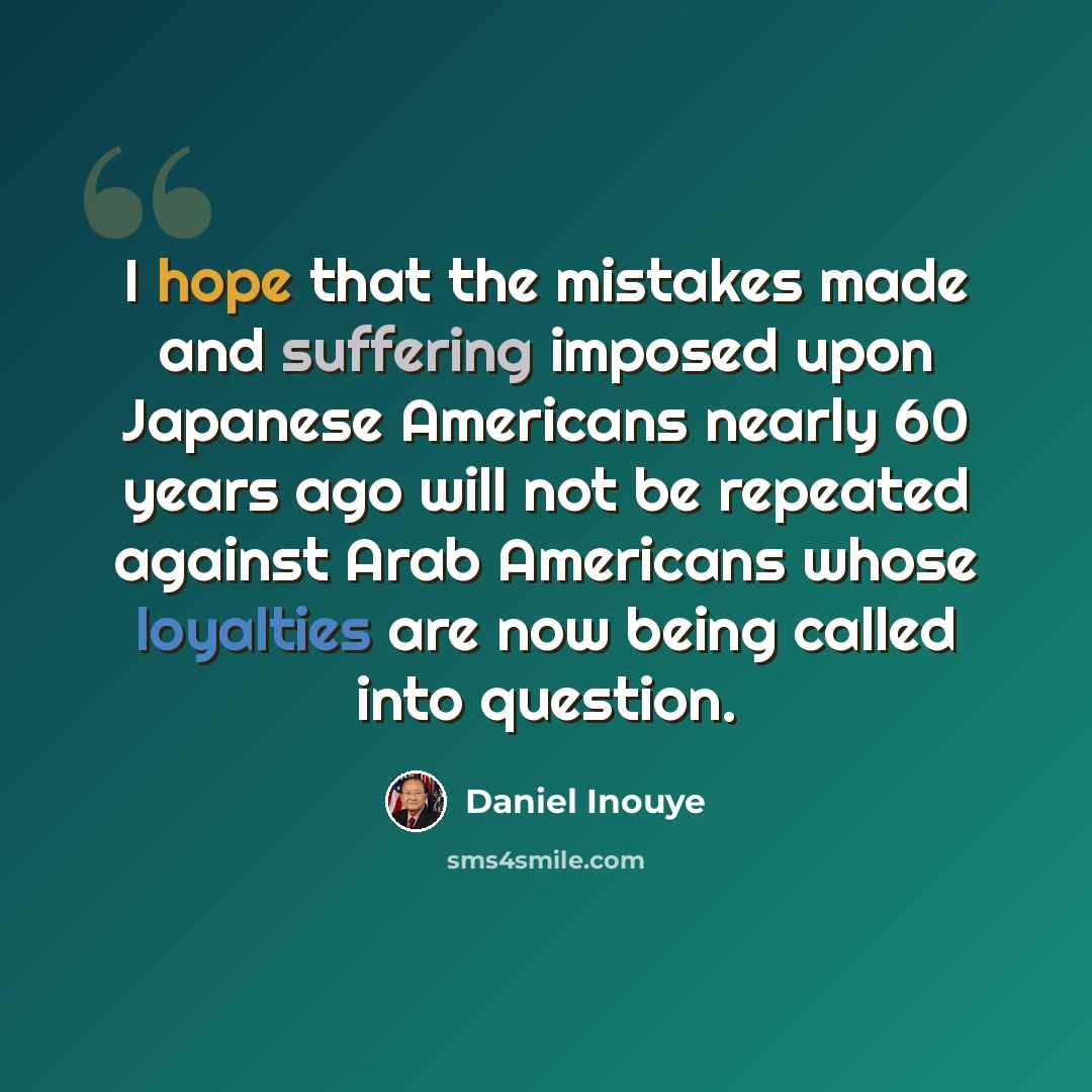 “I hope that the mistakes made and suffering imposed upon Japanese Americans nearly 60 years ago will not be repeated against Arab Americans whose loyalties are now being called into question.” quote by Daniel Inouye