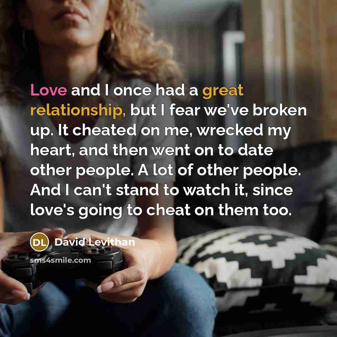 “Love and I once had a great relationship, but I fear we've broken up. It cheated on me, wrecked my heart, and then went on to date other people. A lot of other people. And I can't stand to watch it, since love's going to cheat on them too.” quote by David Levithan